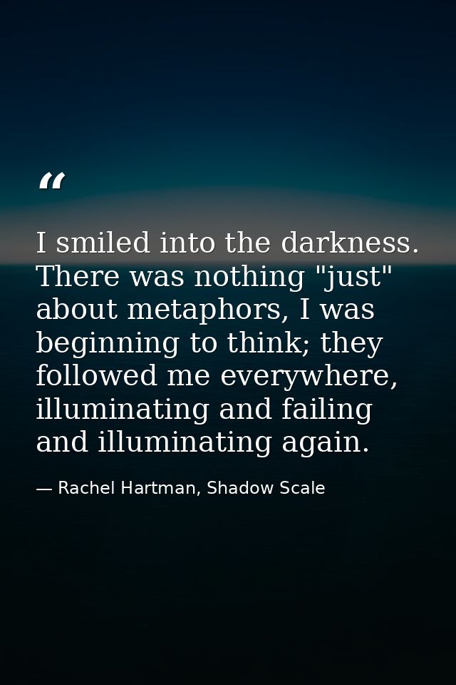 I smiled into the darkness. There was nothing "just" about metaphors, I was beginning to think; they followed me everywh — Rachel Hartman, Shadow Scale