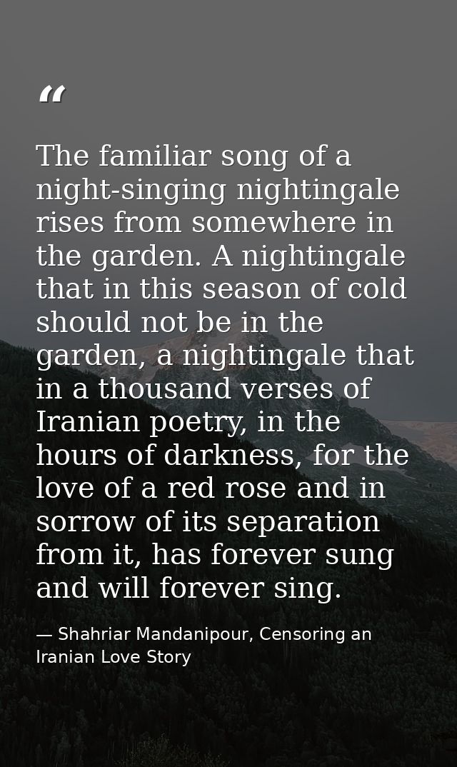 The familiar song of a night-singing nightingale rises from somewhere in the garden. A nightingale that in this season o — Shahriar Mandanipour, Censoring an Iranian Love Story