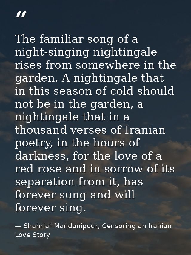 The familiar song of a night-singing nightingale rises from somewhere in the garden. A nightingale that in this season o — Shahriar Mandanipour, Censoring an Iranian Love Story