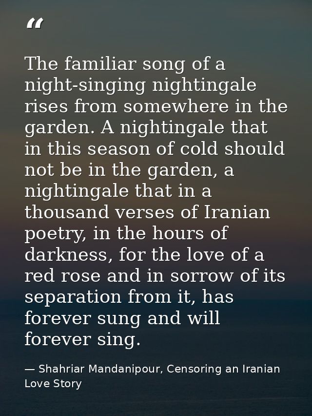 The familiar song of a night-singing nightingale rises from somewhere in the garden. A nightingale that in this season o — Shahriar Mandanipour, Censoring an Iranian Love Story