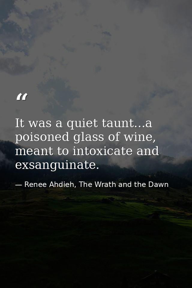 It was a quiet taunt...a poisoned glass of wine, meant to intoxicate and exsanguinate. — Renee Ahdieh, The Wrath and the Dawn