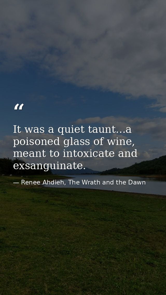 It was a quiet taunt...a poisoned glass of wine, meant to intoxicate and exsanguinate. — Renee Ahdieh, The Wrath and the Dawn