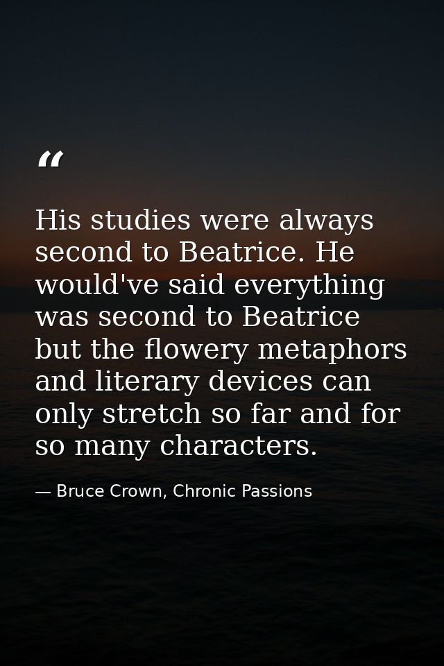 His studies were always second to Beatrice. He would've said everything was second to Beatrice but the flowery metaphors — Bruce Crown, Chronic Passions