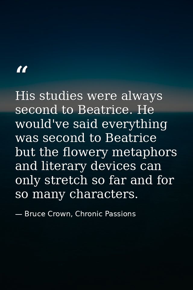 His studies were always second to Beatrice. He would've said everything was second to Beatrice but the flowery metaphors — Bruce Crown, Chronic Passions