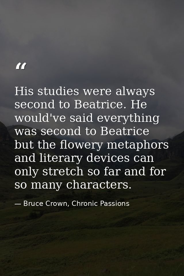 His studies were always second to Beatrice. He would've said everything was second to Beatrice but the flowery metaphors — Bruce Crown, Chronic Passions