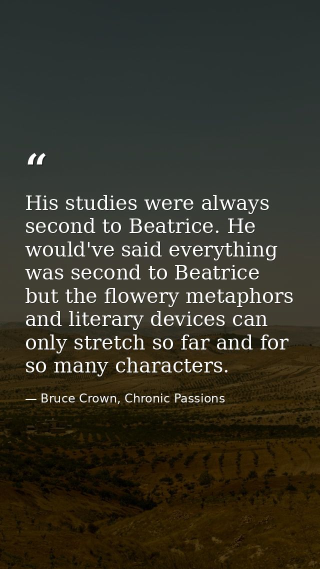 His studies were always second to Beatrice. He would've said everything was second to Beatrice but the flowery metaphors — Bruce Crown, Chronic Passions