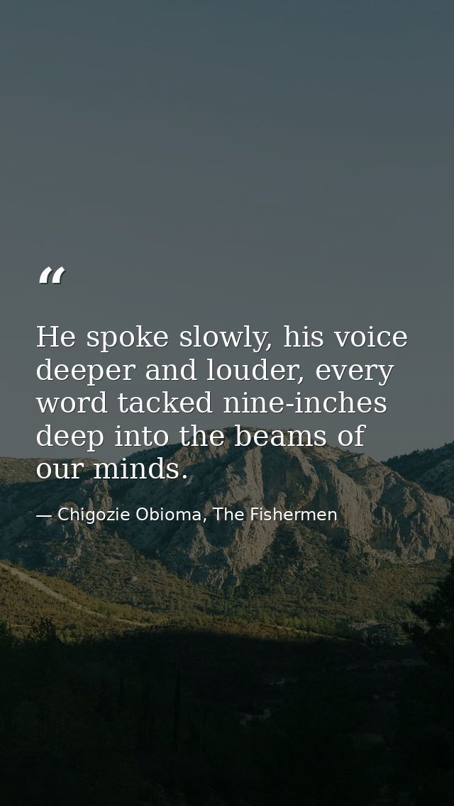 He spoke slowly, his voice deeper and louder, every word tacked nine-inches deep into the beams of our minds. — Chigozie Obioma, The Fishermen