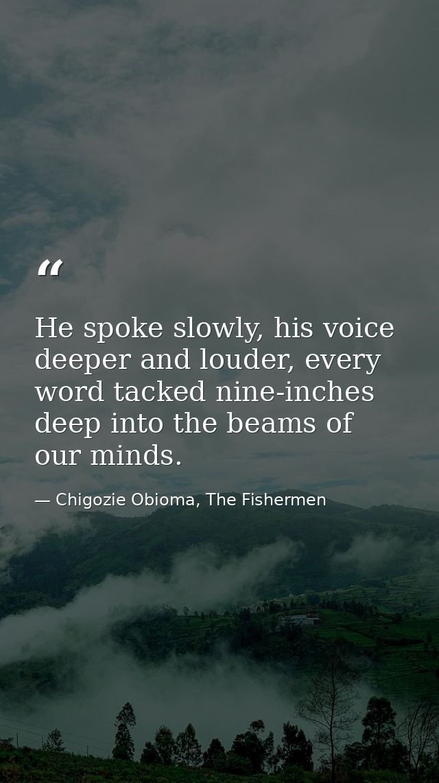 He spoke slowly, his voice deeper and louder, every word tacked nine-inches deep into the beams of our minds. — Chigozie Obioma, The Fishermen