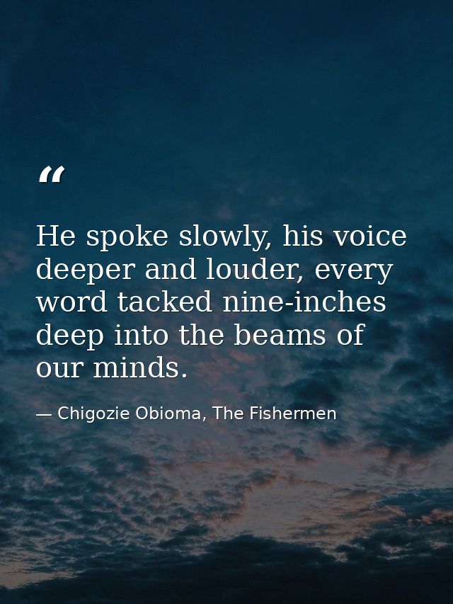 He spoke slowly, his voice deeper and louder, every word tacked nine-inches deep into the beams of our minds. — Chigozie Obioma, The Fishermen