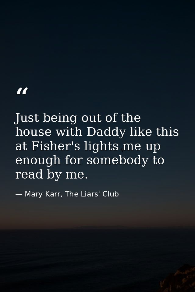 Just being out of the house with Daddy like this at Fisher's lights me up enough for somebody to read by me. — Mary Karr, The Liars' Club