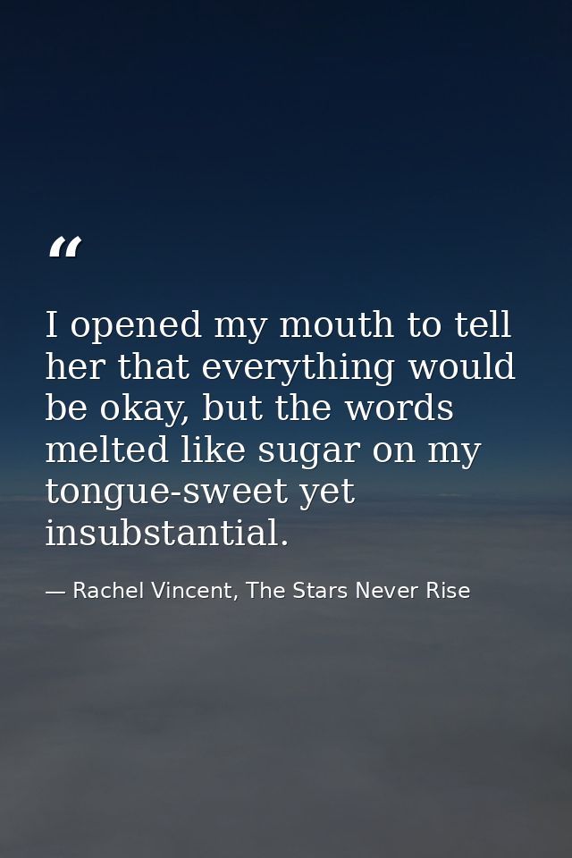 I opened my mouth to tell her that everything would be okay, but the words melted like sugar on my tongue-sweet yet insu — Rachel Vincent, The Stars Never Rise