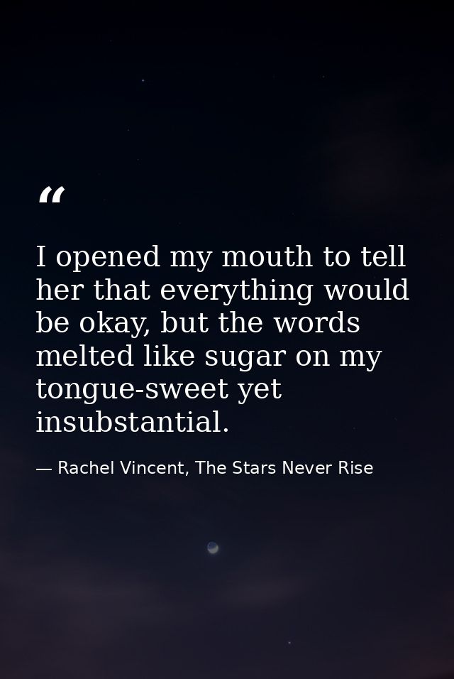 I opened my mouth to tell her that everything would be okay, but the words melted like sugar on my tongue-sweet yet insu — Rachel Vincent, The Stars Never Rise