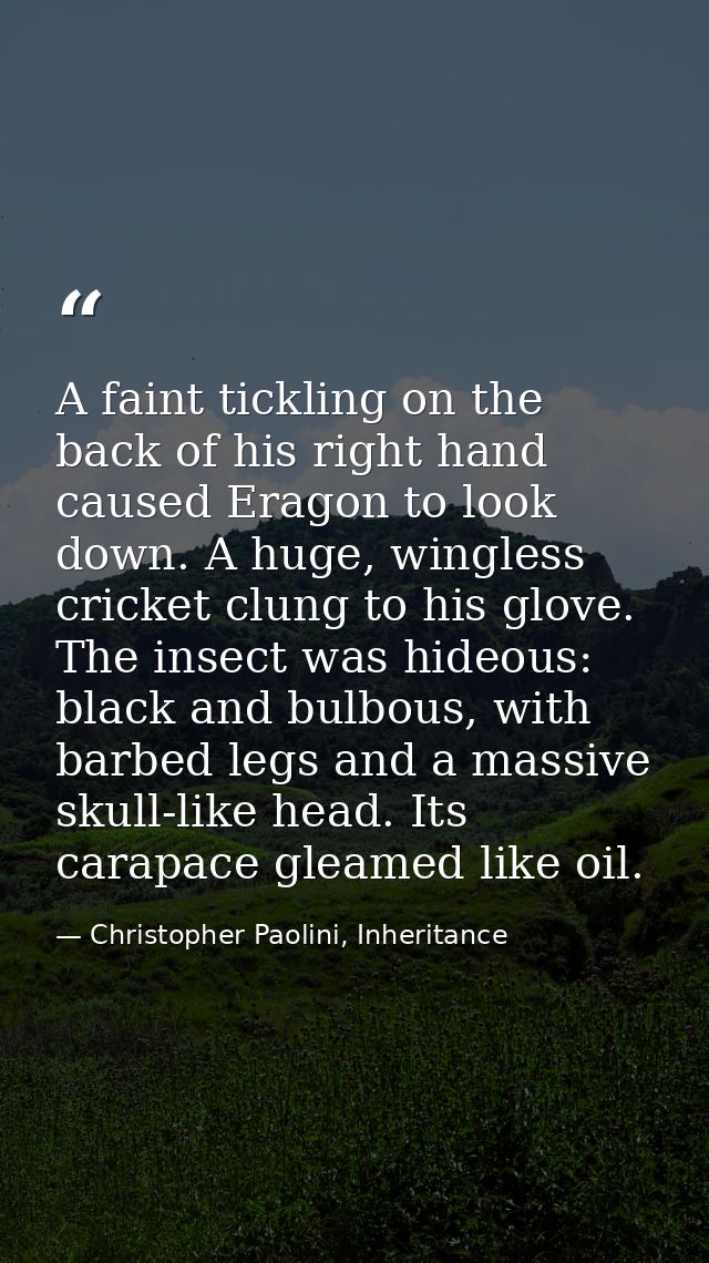 A faint tickling on the back of his right hand caused Eragon to look down. A huge, wingless cricket clung to his glove.  — Christopher Paolini, Inheritance