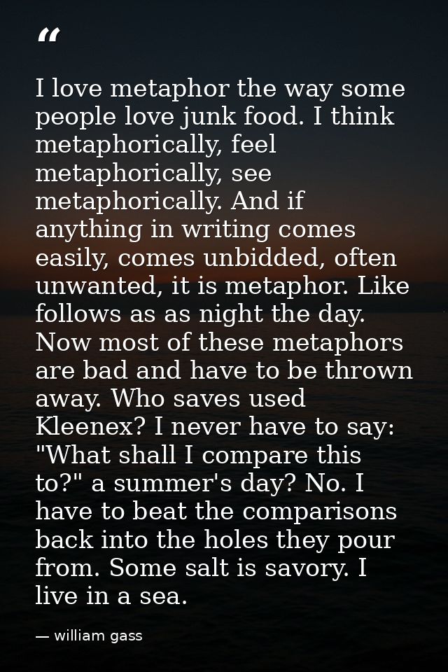 I love metaphor the way some people love junk food. I think metaphorically, feel metaphorically, see metaphorically. And — william gass