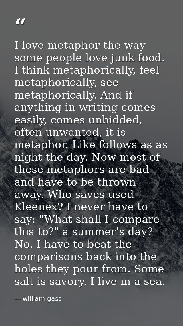 I love metaphor the way some people love junk food. I think metaphorically, feel metaphorically, see metaphorically. And — william gass