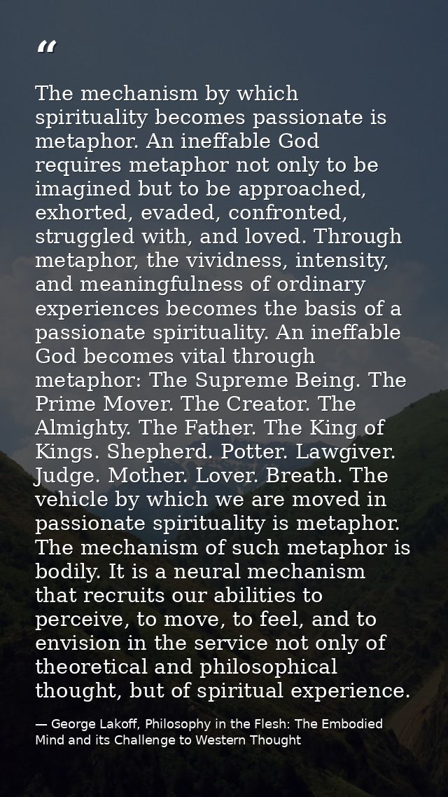 The mechanism by which spirituality becomes passionate is metaphor. An ineffable God requires metaphor not only to be im — George Lakoff, Philosophy in the Flesh: The Embodied Mind and its Challenge to Western Thought