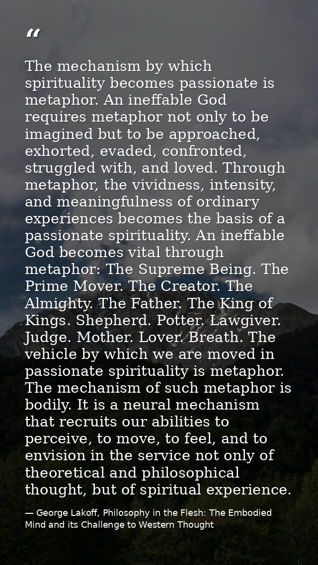 The mechanism by which spirituality becomes passionate is metaphor. An ineffable God requires metaphor not only to be im — George Lakoff, Philosophy in the Flesh: The Embodied Mind and its Challenge to Western Thought