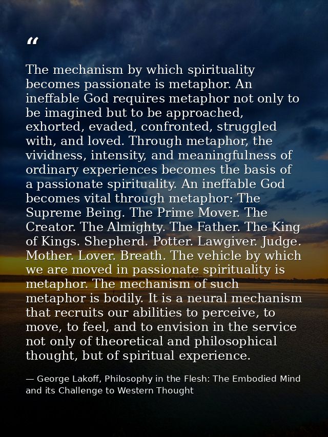 The mechanism by which spirituality becomes passionate is metaphor. An ineffable God requires metaphor not only to be im — George Lakoff, Philosophy in the Flesh: The Embodied Mind and its Challenge to Western Thought