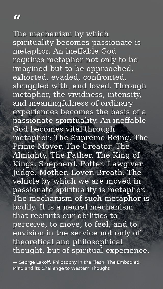 The mechanism by which spirituality becomes passionate is metaphor. An ineffable God requires metaphor not only to be im — George Lakoff, Philosophy in the Flesh: The Embodied Mind and its Challenge to Western Thought