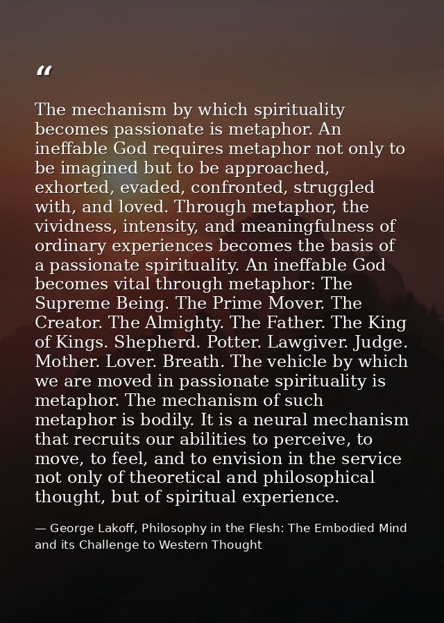 The mechanism by which spirituality becomes passionate is metaphor. An ineffable God requires metaphor not only to be im — George Lakoff, Philosophy in the Flesh: The Embodied Mind and its Challenge to Western Thought