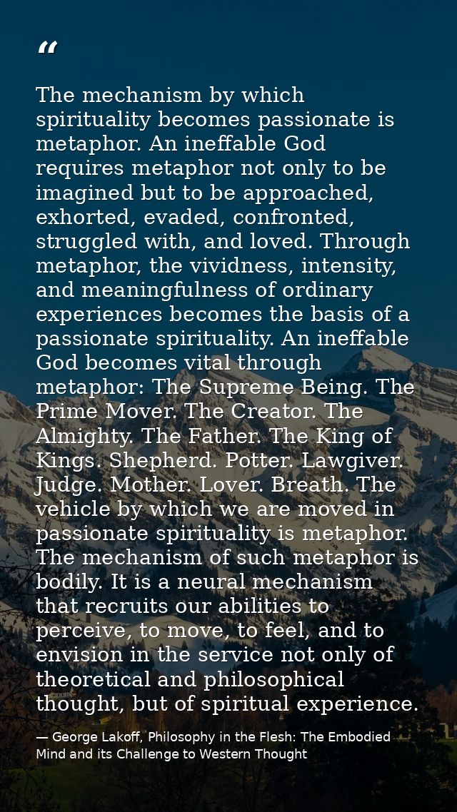 The mechanism by which spirituality becomes passionate is metaphor. An ineffable God requires metaphor not only to be im — George Lakoff, Philosophy in the Flesh: The Embodied Mind and its Challenge to Western Thought