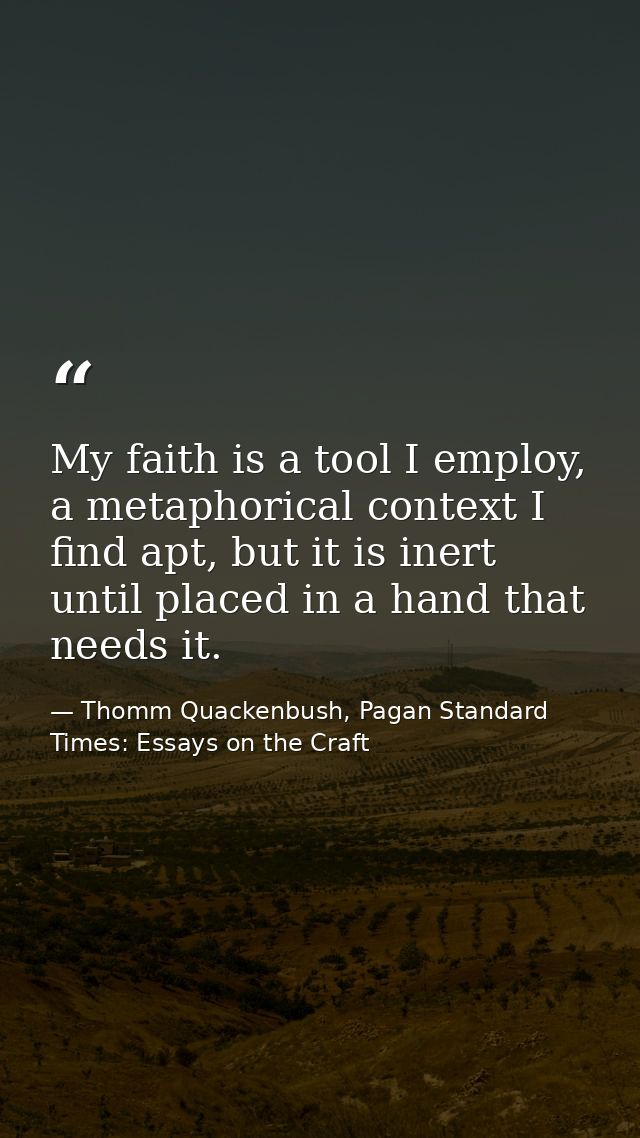 My faith is a tool I employ, a metaphorical context I find apt, but it is inert until placed in a hand that needs it. — Thomm Quackenbush, Pagan Standard Times: Essays on the Craft