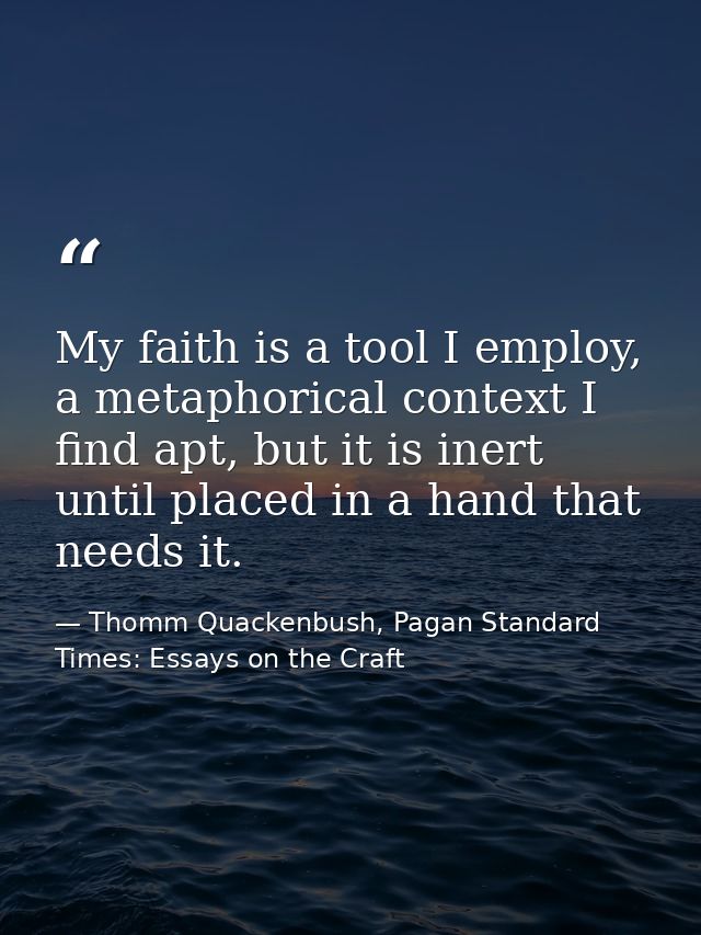 My faith is a tool I employ, a metaphorical context I find apt, but it is inert until placed in a hand that needs it. — Thomm Quackenbush, Pagan Standard Times: Essays on the Craft