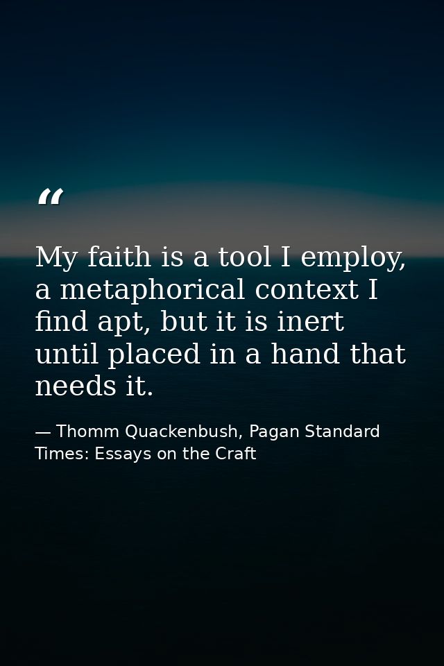 My faith is a tool I employ, a metaphorical context I find apt, but it is inert until placed in a hand that needs it. — Thomm Quackenbush, Pagan Standard Times: Essays on the Craft