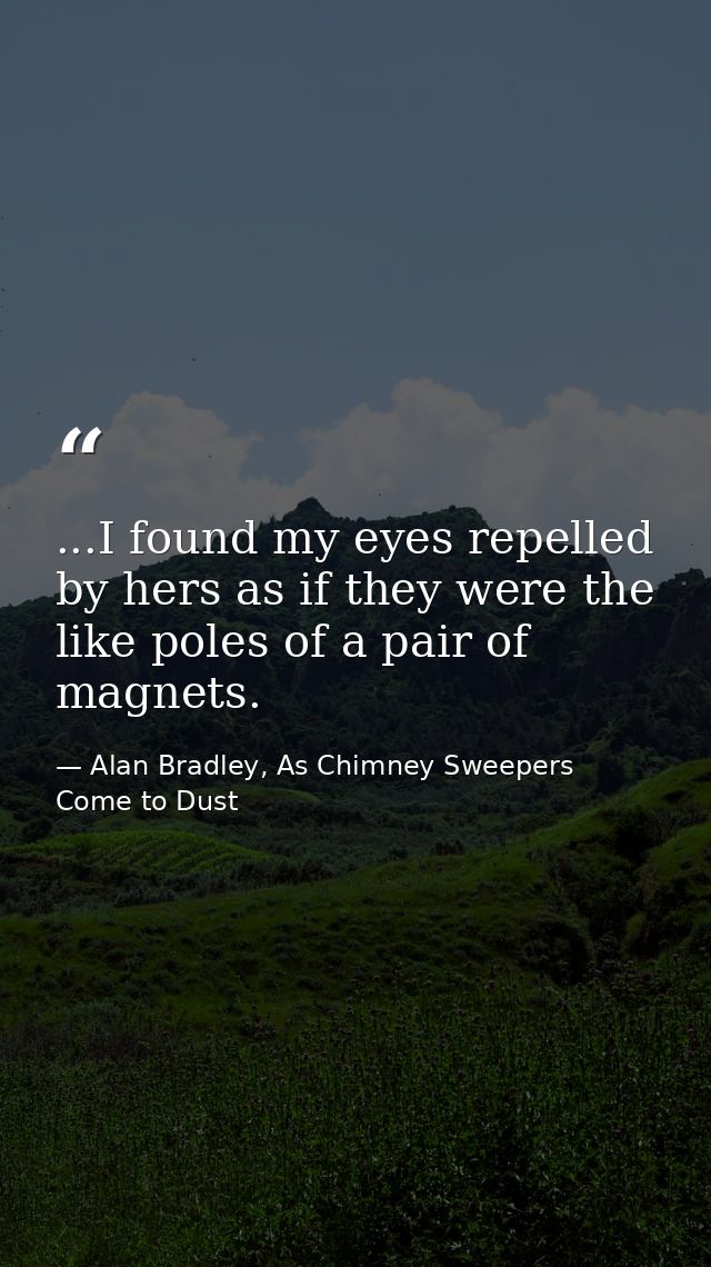 ...I found my eyes repelled by hers as if they were the like poles of a pair of magnets. — Alan Bradley, As Chimney Sweepers Come to Dust
