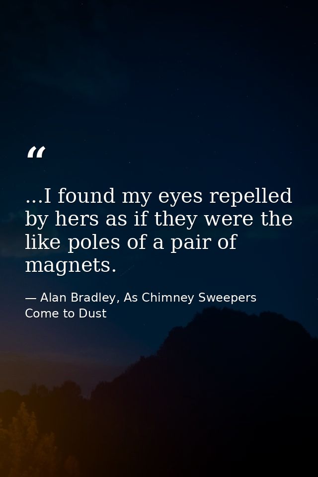 ...I found my eyes repelled by hers as if they were the like poles of a pair of magnets. — Alan Bradley, As Chimney Sweepers Come to Dust