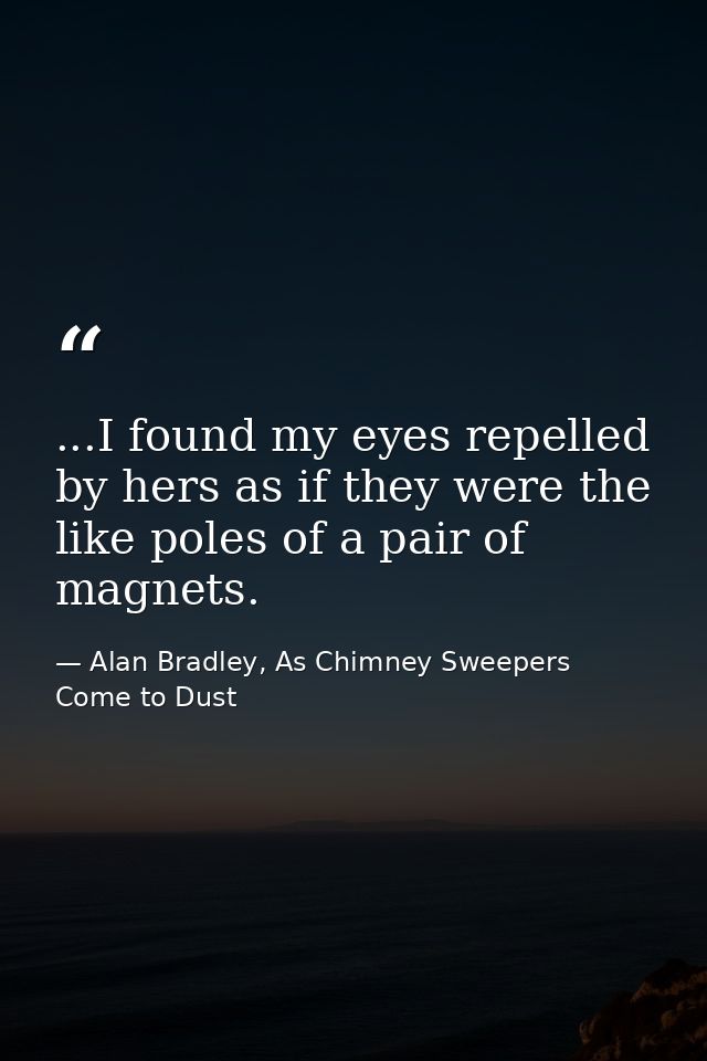 ...I found my eyes repelled by hers as if they were the like poles of a pair of magnets. — Alan Bradley, As Chimney Sweepers Come to Dust