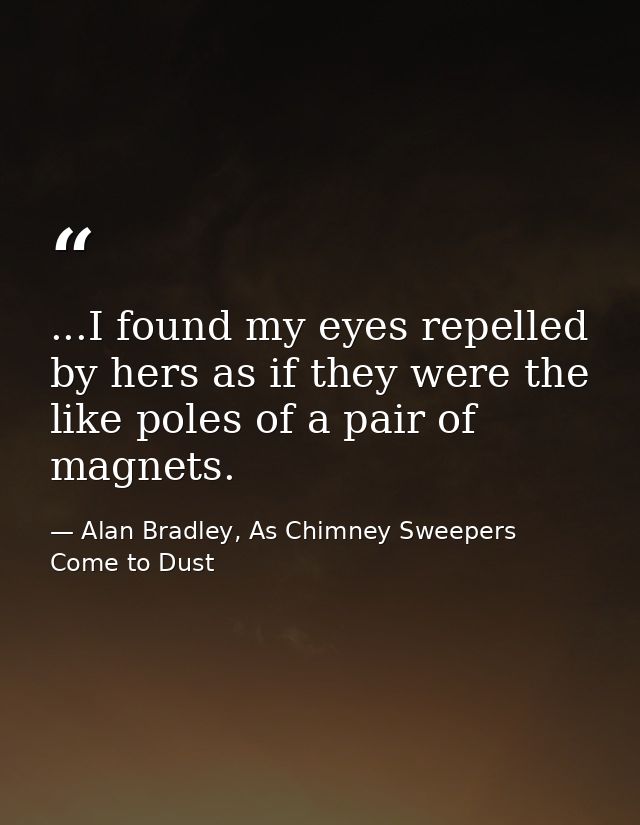 ...I found my eyes repelled by hers as if they were the like poles of a pair of magnets. — Alan Bradley, As Chimney Sweepers Come to Dust