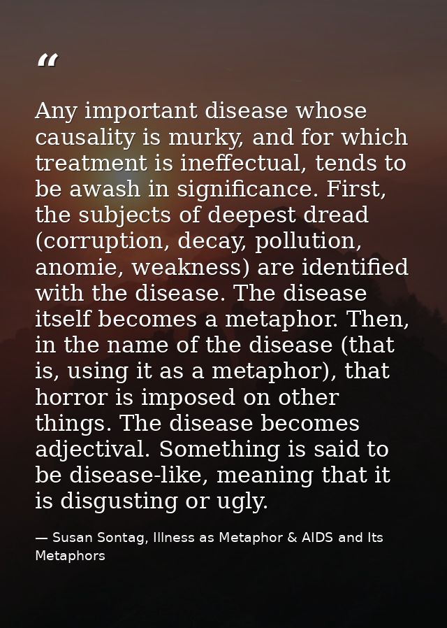 Any important disease whose causality is murky, and for which treatment is ineffectual, tends to be awash in significanc — Susan Sontag, Illness as Metaphor & AIDS and Its Metaphors