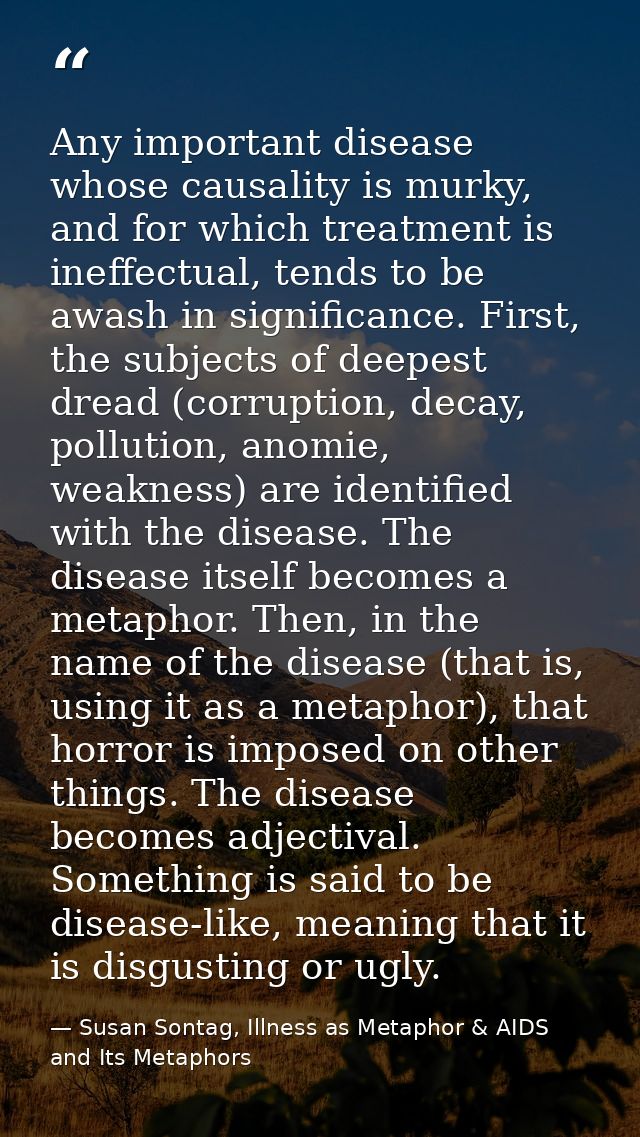 Any important disease whose causality is murky, and for which treatment is ineffectual, tends to be awash in significanc — Susan Sontag, Illness as Metaphor & AIDS and Its Metaphors