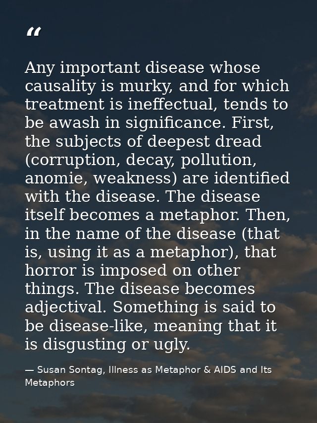 Any important disease whose causality is murky, and for which treatment is ineffectual, tends to be awash in significanc — Susan Sontag, Illness as Metaphor & AIDS and Its Metaphors