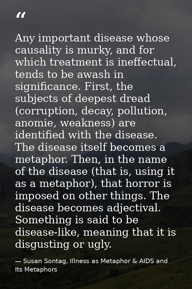 Any important disease whose causality is murky, and for which treatment is ineffectual, tends to be awash in significanc — Susan Sontag, Illness as Metaphor & AIDS and Its Metaphors