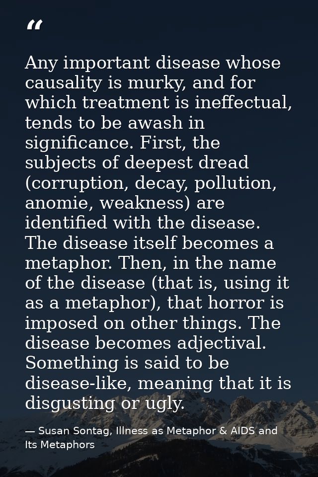 Any important disease whose causality is murky, and for which treatment is ineffectual, tends to be awash in significanc — Susan Sontag, Illness as Metaphor & AIDS and Its Metaphors