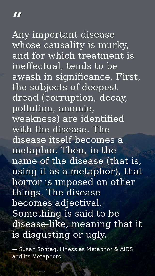 Any important disease whose causality is murky, and for which treatment is ineffectual, tends to be awash in significanc — Susan Sontag, Illness as Metaphor & AIDS and Its Metaphors