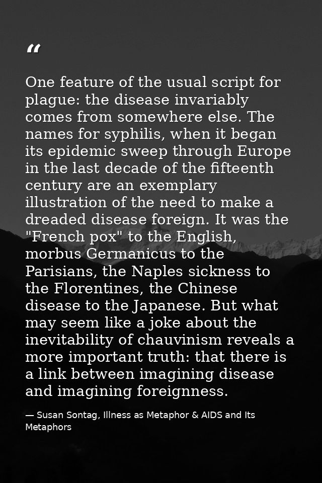 One feature of the usual script for plague: the disease invariably comes from somewhere else. The names for syphilis, wh — Susan Sontag, Illness as Metaphor & AIDS and Its Metaphors