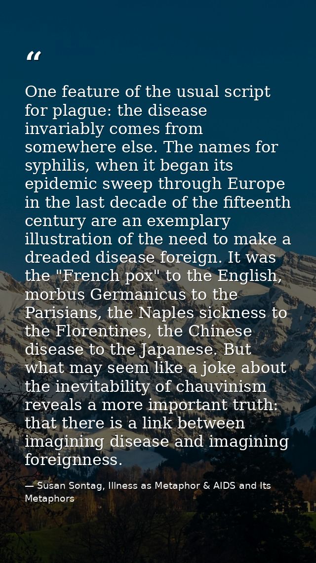 One feature of the usual script for plague: the disease invariably comes from somewhere else. The names for syphilis, wh — Susan Sontag, Illness as Metaphor & AIDS and Its Metaphors