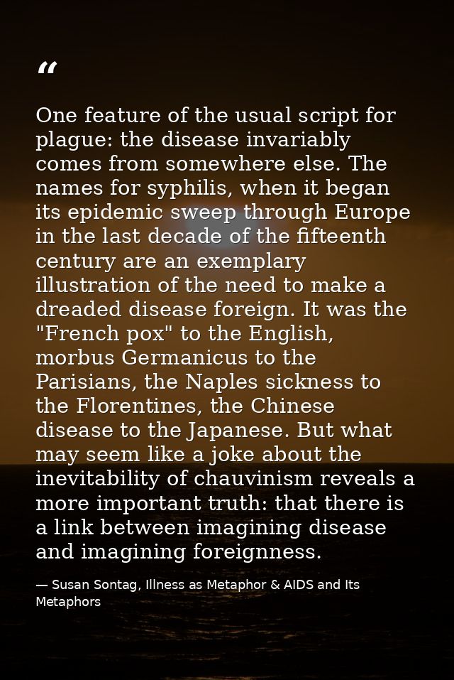 One feature of the usual script for plague: the disease invariably comes from somewhere else. The names for syphilis, wh — Susan Sontag, Illness as Metaphor & AIDS and Its Metaphors