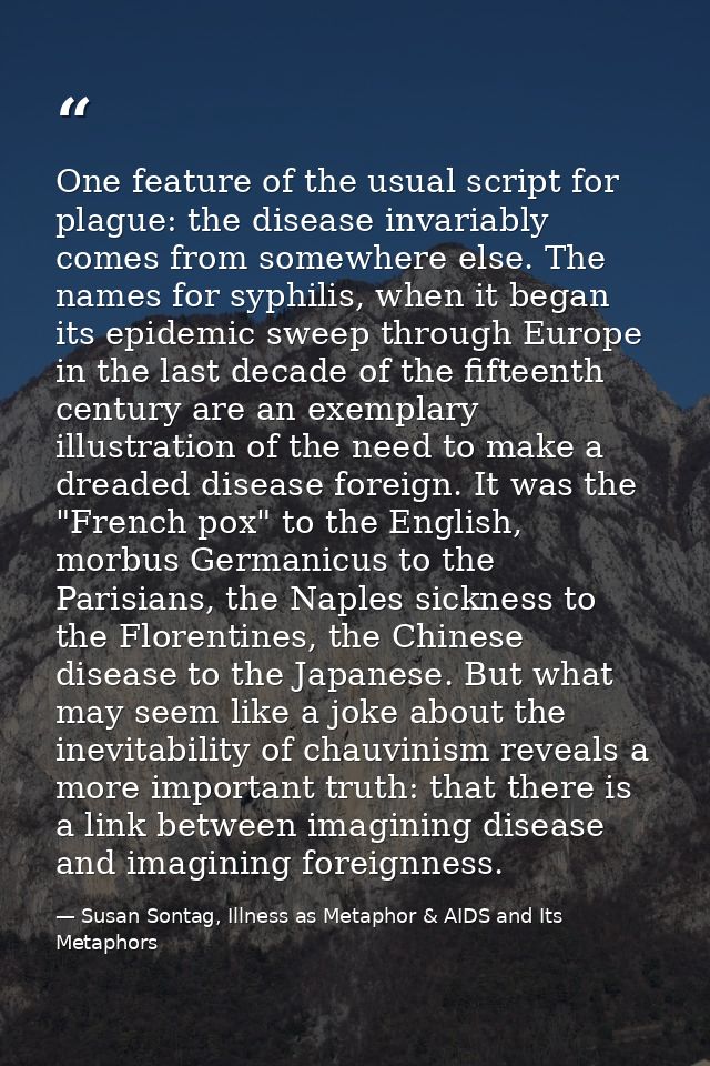 One feature of the usual script for plague: the disease invariably comes from somewhere else. The names for syphilis, wh — Susan Sontag, Illness as Metaphor & AIDS and Its Metaphors