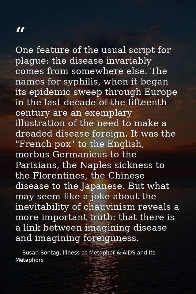 One feature of the usual script for plague: the disease invariably comes from somewhere else. The names for syphilis, wh — Susan Sontag, Illness as Metaphor & AIDS and Its Metaphors