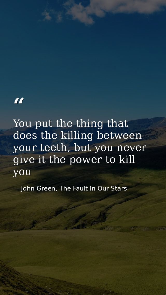 You put the thing that does the killing between your teeth, but you never give it the power to kill you — John Green, The Fault in Our Stars