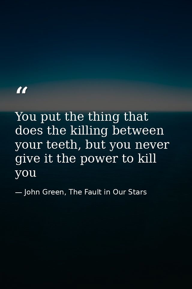 You put the thing that does the killing between your teeth, but you never give it the power to kill you — John Green, The Fault in Our Stars