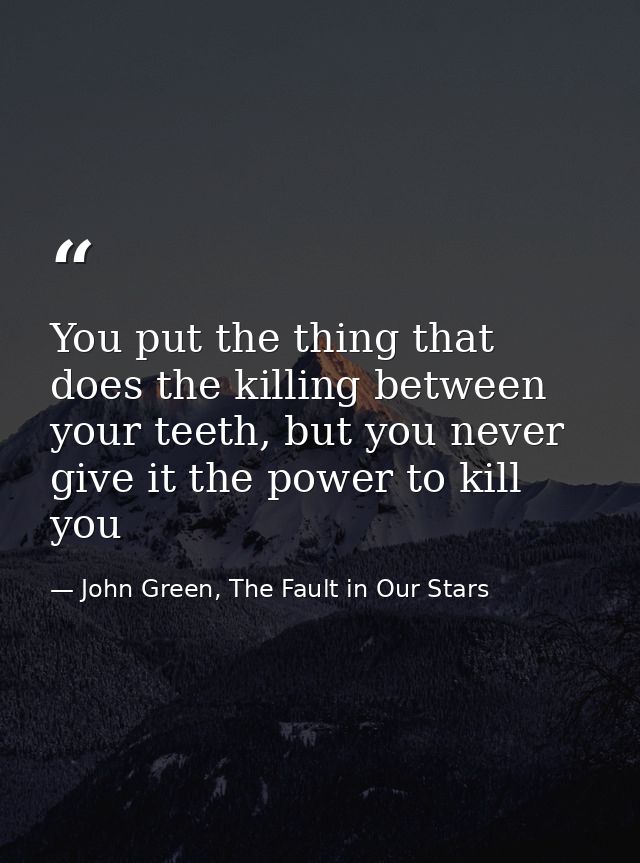 You put the thing that does the killing between your teeth, but you never give it the power to kill you — John Green, The Fault in Our Stars