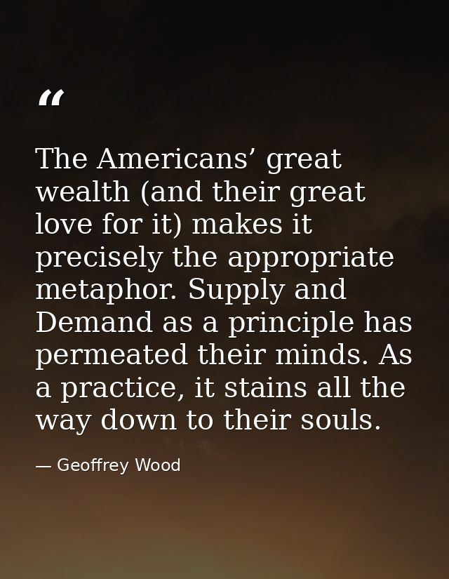 The Americans’ great wealth (and their great love for it) makes it precisely the appropriate metaphor. Supply and Demand — Geoffrey Wood