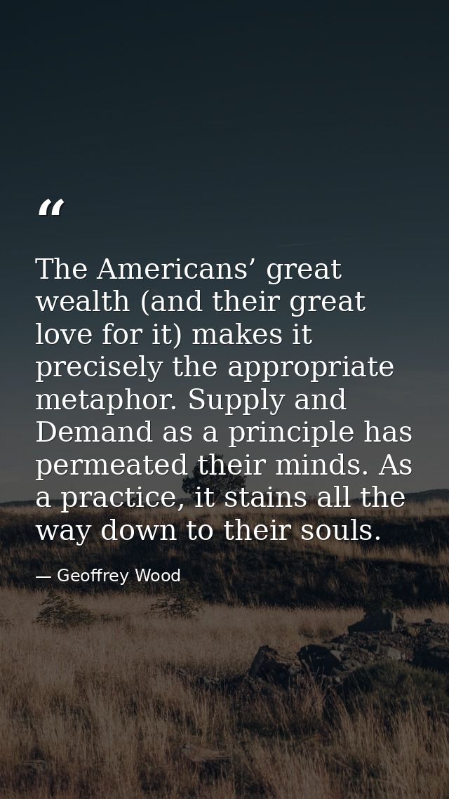 The Americans’ great wealth (and their great love for it) makes it precisely the appropriate metaphor. Supply and Demand — Geoffrey Wood