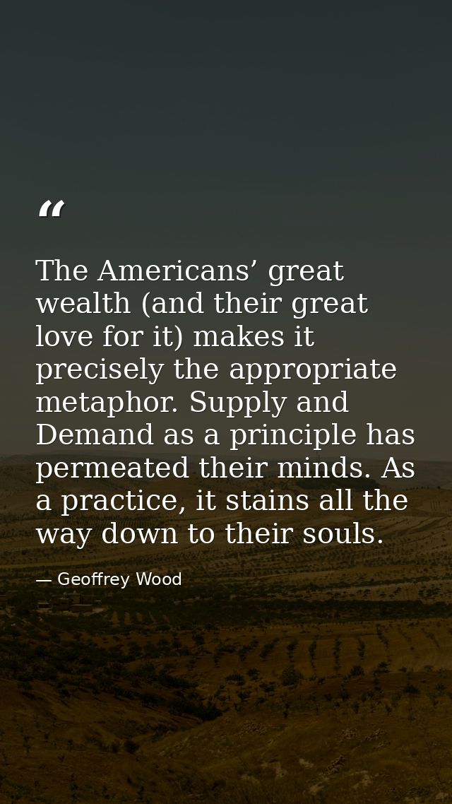 The Americans’ great wealth (and their great love for it) makes it precisely the appropriate metaphor. Supply and Demand — Geoffrey Wood