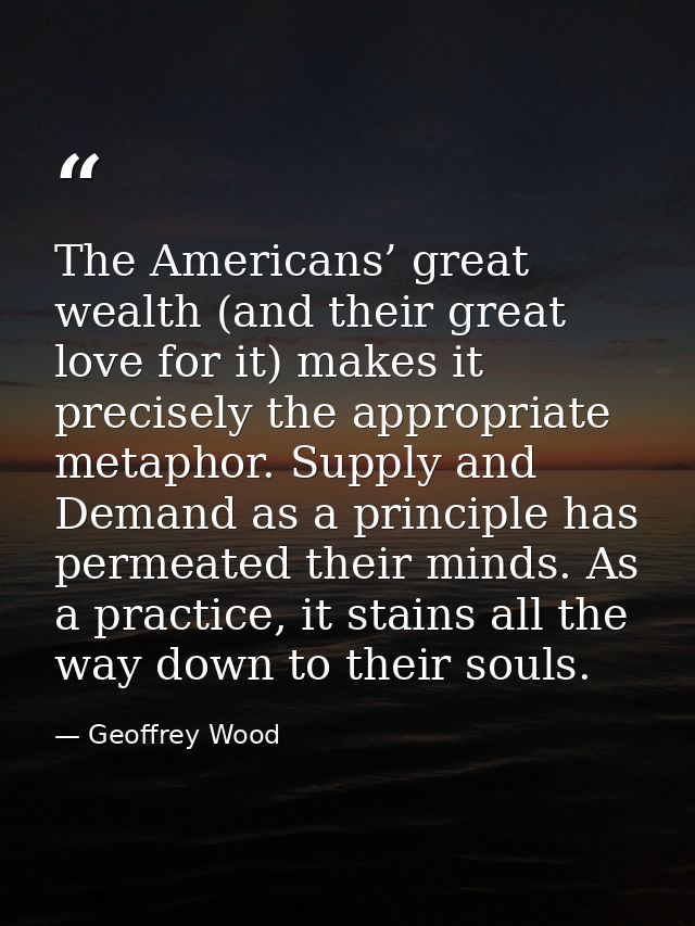 The Americans’ great wealth (and their great love for it) makes it precisely the appropriate metaphor. Supply and Demand — Geoffrey Wood